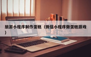 廊坊旅游小程序制作蛋糕（微信小程序做蛋糕游戏）